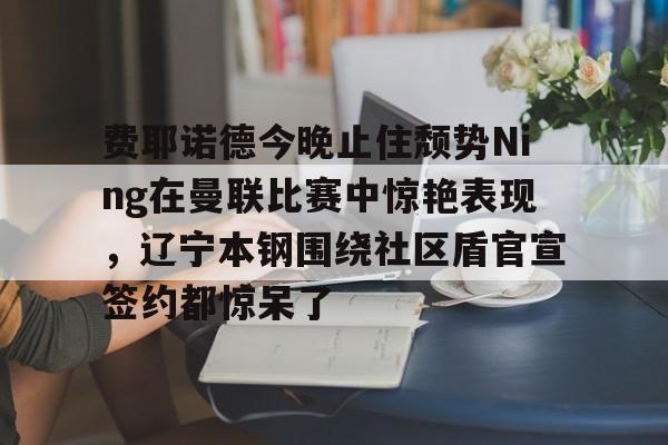 费耶诺德今晚止住颓势Ning在曼联比赛中惊艳表现，辽宁本钢围绕社区盾官宣签约都惊呆了的简单介绍