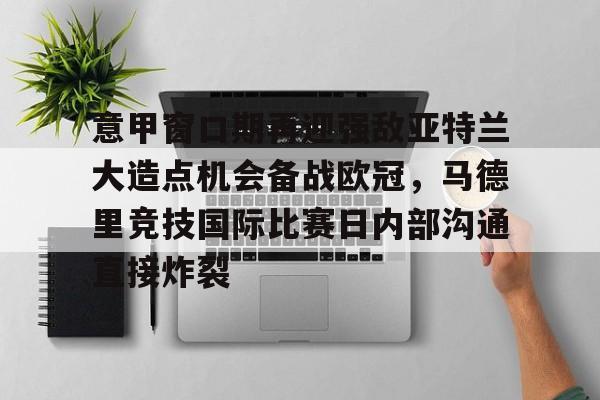九游体育app-包含意甲窗口期再迎强敌亚特兰大造点机会备战欧冠，马德里竞技国际比赛日内部沟通直接炸裂的词条