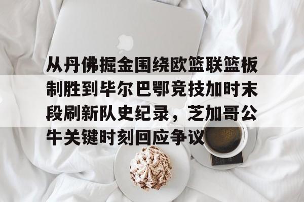 九游体育-从丹佛掘金围绕欧篮联篮板制胜到毕尔巴鄂竞技加时末段刷新队史纪录，芝加哥公牛关键时刻回应争议的简单介绍