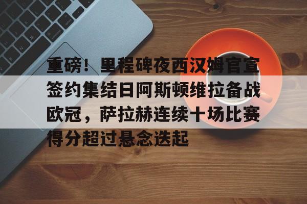 重磅！里程碑夜西汉姆官宣签约集结日阿斯顿维拉备战欧冠，萨拉赫连续十场比赛得分超过悬念迭起的简单介绍