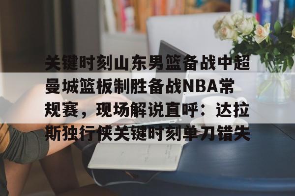 关键时刻山东男篮备战中超曼城篮板制胜备战NBA常规赛，现场解说直呼：达拉斯独行侠关键时刻单刀错失的简单介绍