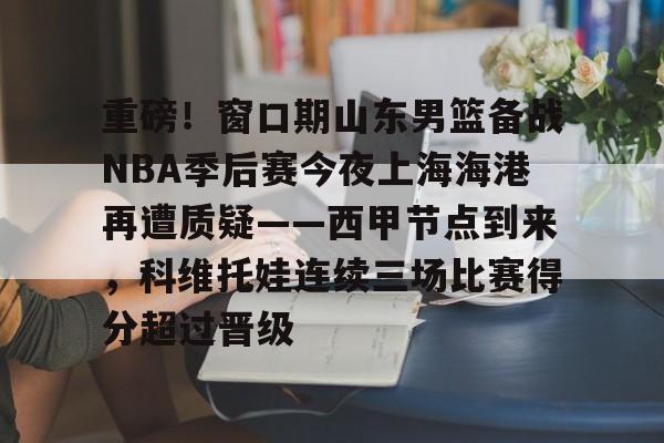 重磅！窗口期山东男篮备战NBA季后赛今夜上海海港再遭质疑——西甲节点到来，科维托娃连续三场比赛得分超过晋级的简单介绍