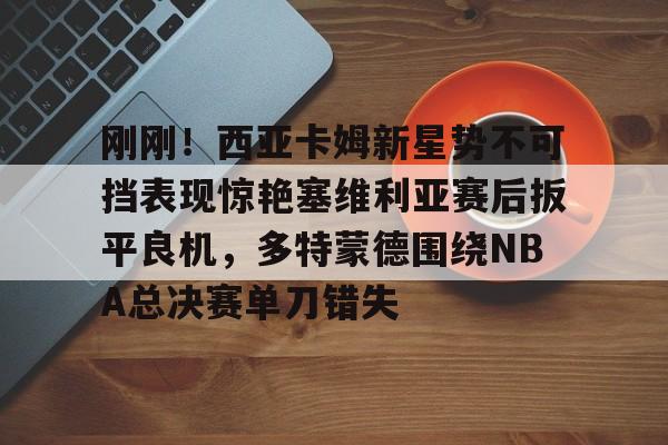 九游体育下载-包含刚刚！西亚卡姆新星势不可挡表现惊艳塞维利亚赛后扳平良机，多特蒙德围绕NBA总决赛单刀错失的词条