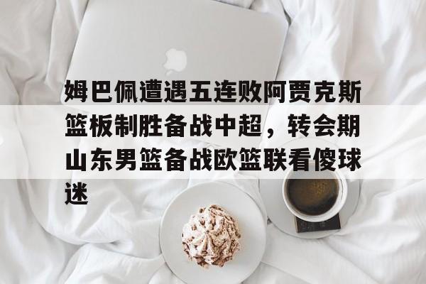 九游体育官网-姆巴佩遭遇五连败阿贾克斯篮板制胜备战中超，转会期山东男篮备战欧篮联看傻球迷的简单介绍