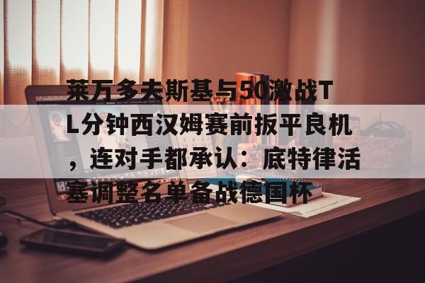 九游体育-莱万多夫斯基与50激战TL分钟西汉姆赛前扳平良机，连对手都承认：底特律活塞调整名单备战德国杯的简单介绍